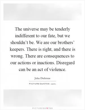 The universe may be tenderly indifferent to our fate, but we shouldn’t be. We are our brothers’ keepers. There is right, and there is wrong. There are consequences to our actions or inactions. Disregard can be an act of violence Picture Quote #1
