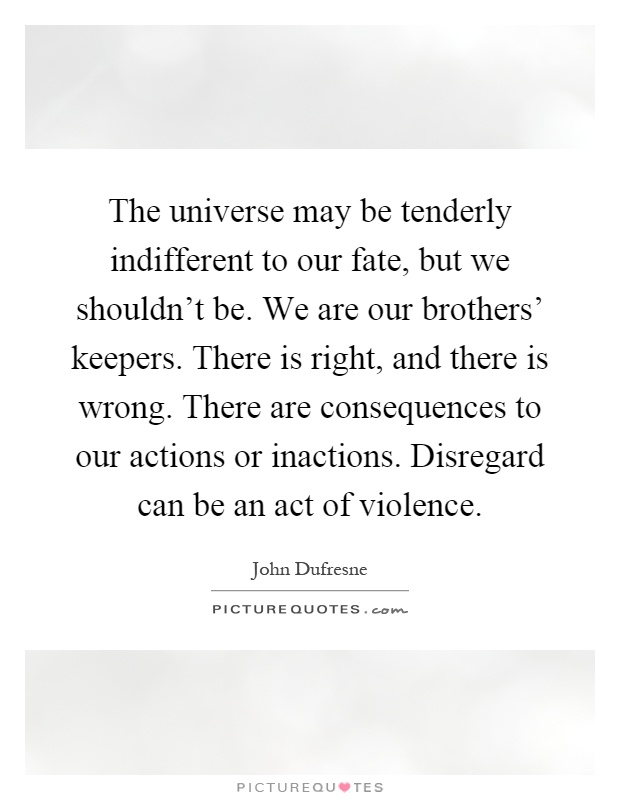 The universe may be tenderly indifferent to our fate, but we shouldn't be. We are our brothers' keepers. There is right, and there is wrong. There are consequences to our actions or inactions. Disregard can be an act of violence Picture Quote #1