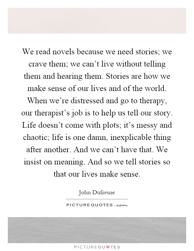 We read novels because we need stories; we crave them; we can't live without telling them and hearing them. Stories are how we make sense of our lives and of the world. When we're distressed and go to therapy, our therapist's job is to help us tell our story. Life doesn't come with plots; it's messy and chaotic; life is one damn, inexplicable thing after another. And we can't have that. We insist on meaning. And so we tell stories so that our lives make sense Picture Quote #1