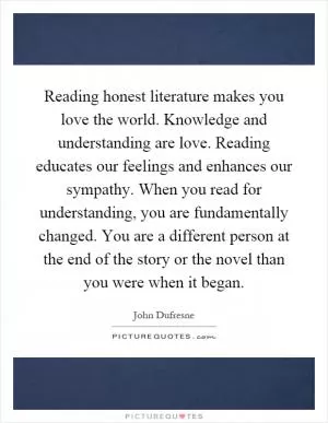 Reading honest literature makes you love the world. Knowledge and understanding are love. Reading educates our feelings and enhances our sympathy. When you read for understanding, you are fundamentally changed. You are a different person at the end of the story or the novel than you were when it began Picture Quote #1