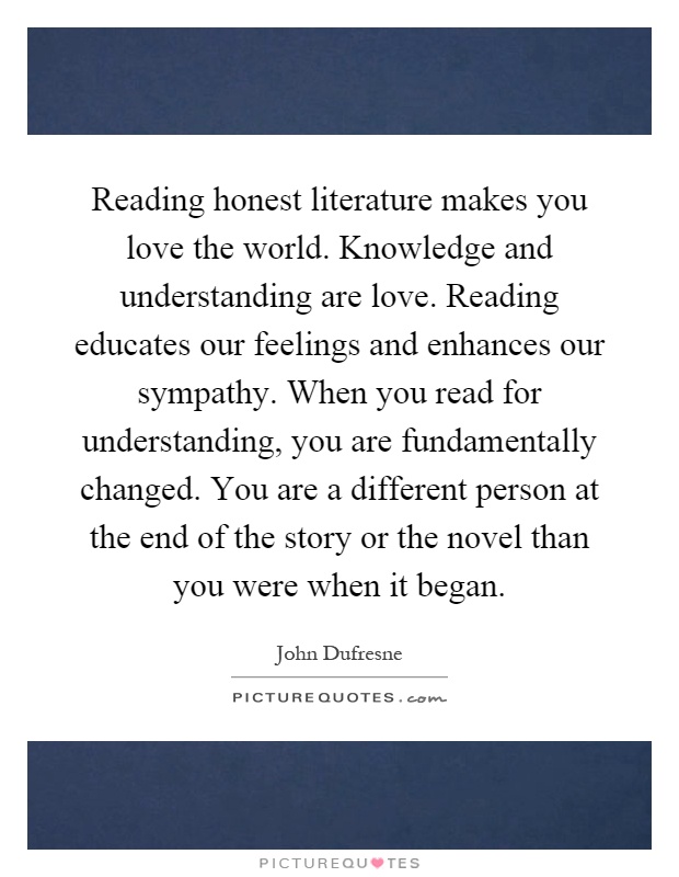 Reading honest literature makes you love the world. Knowledge and understanding are love. Reading educates our feelings and enhances our sympathy. When you read for understanding, you are fundamentally changed. You are a different person at the end of the story or the novel than you were when it began Picture Quote #1