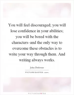You will feel discouraged; you will lose confidence in your abilities; you will be bored with the characters–and the only way to overcome these obstacles is to write your way through them. And writing always works Picture Quote #1