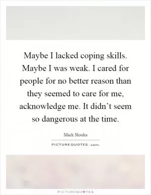 Maybe I lacked coping skills. Maybe I was weak. I cared for people for no better reason than they seemed to care for me, acknowledge me. It didn’t seem so dangerous at the time Picture Quote #1