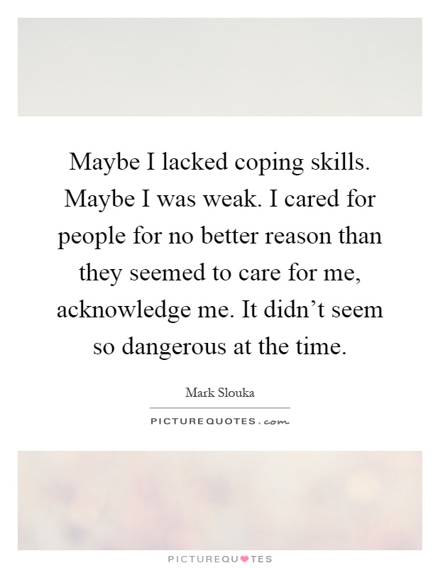 Maybe I lacked coping skills. Maybe I was weak. I cared for people for no better reason than they seemed to care for me, acknowledge me. It didn't seem so dangerous at the time Picture Quote #1