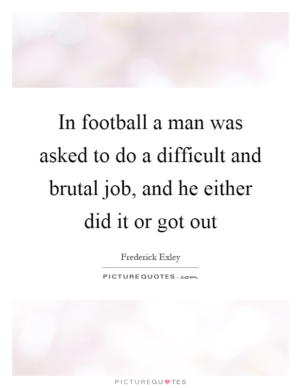 In football a man was asked to do a difficult and brutal job, and he either did it or got out Picture Quote #1