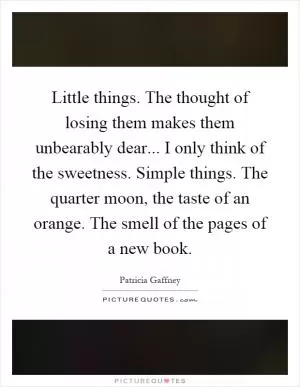 Little things. The thought of losing them makes them unbearably dear... I only think of the sweetness. Simple things. The quarter moon, the taste of an orange. The smell of the pages of a new book Picture Quote #1