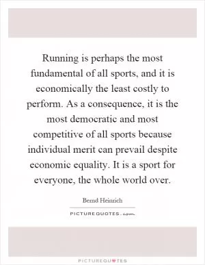 Running is perhaps the most fundamental of all sports, and it is economically the least costly to perform. As a consequence, it is the most democratic and most competitive of all sports because individual merit can prevail despite economic equality. It is a sport for everyone, the whole world over Picture Quote #1