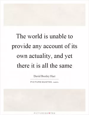 The world is unable to provide any account of its own actuality, and yet there it is all the same Picture Quote #1