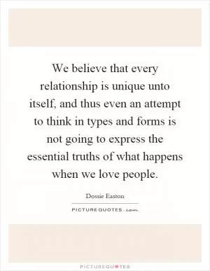 We believe that every relationship is unique unto itself, and thus even an attempt to think in types and forms is not going to express the essential truths of what happens when we love people Picture Quote #1