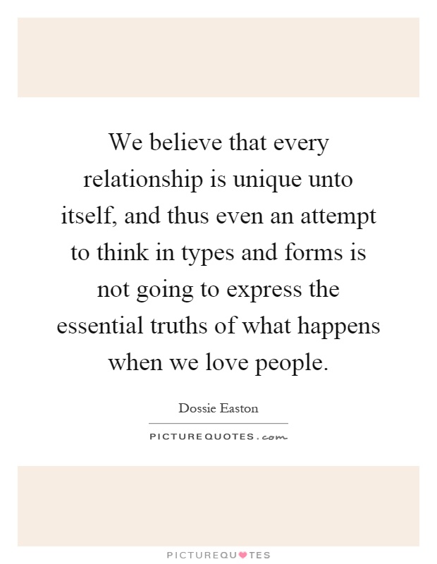 We believe that every relationship is unique unto itself, and thus even an attempt to think in types and forms is not going to express the essential truths of what happens when we love people Picture Quote #1