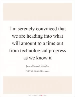 I’m serenely convinced that we are heading into what will amount to a time out from technological progress as we know it Picture Quote #1