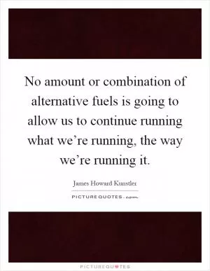 No amount or combination of alternative fuels is going to allow us to continue running what we’re running, the way we’re running it Picture Quote #1