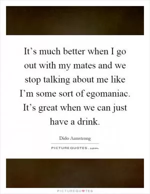 It’s much better when I go out with my mates and we stop talking about me like I’m some sort of egomaniac. It’s great when we can just have a drink Picture Quote #1