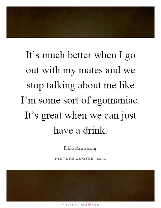 It's much better when I go out with my mates and we stop talking about me like I'm some sort of egomaniac. It's great when we can just have a drink Picture Quote #1