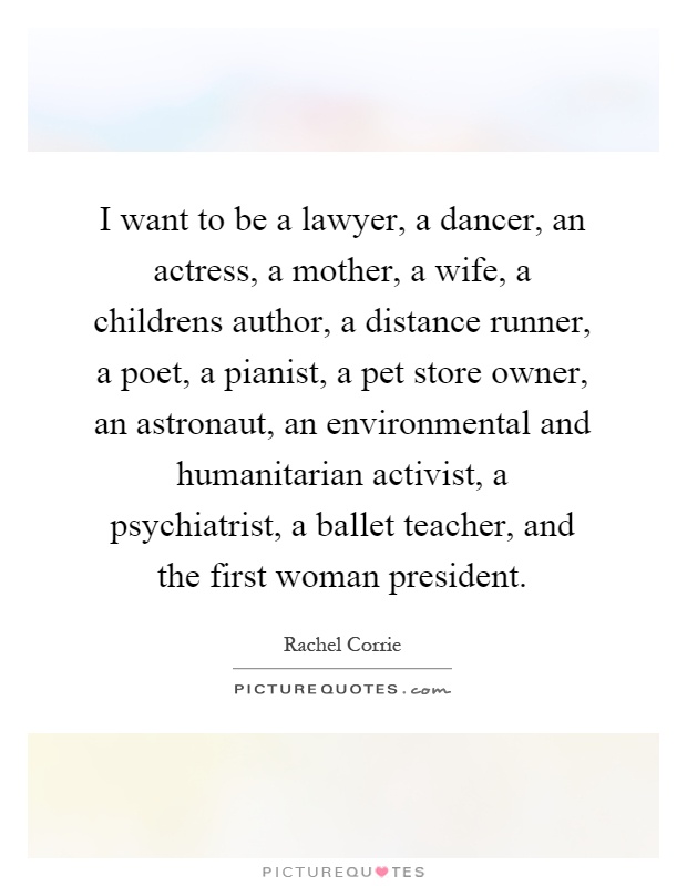 I want to be a lawyer, a dancer, an actress, a mother, a wife, a childrens author, a distance runner, a poet, a pianist, a pet store owner, an astronaut, an environmental and humanitarian activist, a psychiatrist, a ballet teacher, and the first woman president Picture Quote #1