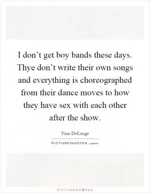 I don’t get boy bands these days. Thye don’t write their own songs and everything is choreographed from their dance moves to how they have sex with each other after the show Picture Quote #1