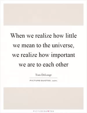 When we realize how little we mean to the universe, we realize how important we are to each other Picture Quote #1