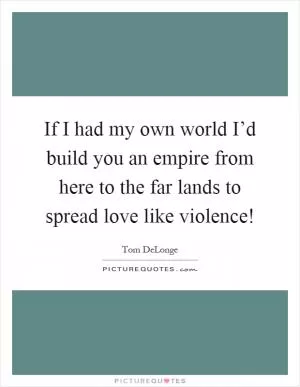 If I had my own world I’d build you an empire from here to the far lands to spread love like violence! Picture Quote #1