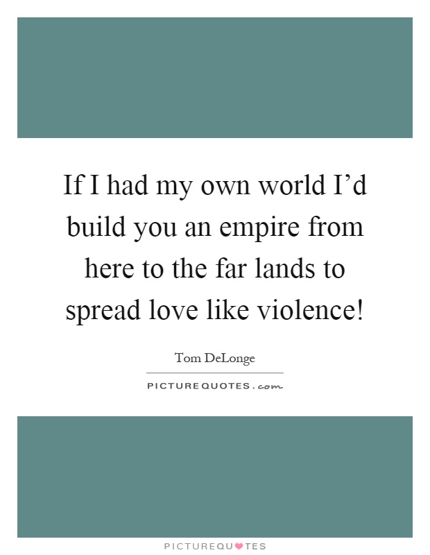 If I had my own world I'd build you an empire from here to the far lands to spread love like violence! Picture Quote #1