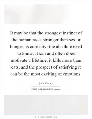 It may be that the strongest instinct of the human race, stronger than sex or hunger, is curiosity: the absolute need to know. It can and often does motivate a lifetime, it kills more than cats, and the prospect of satisfying it can be the most exciting of emotions Picture Quote #1