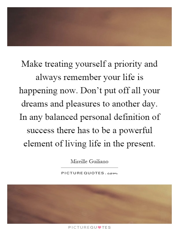 Make treating yourself a priority and always remember your life is happening now. Don't put off all your dreams and pleasures to another day. In any balanced personal definition of success there has to be a powerful element of living life in the present Picture Quote #1