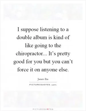 I suppose listening to a double album is kind of like going to the chiropractor... It’s pretty good for you but you can’t force it on anyone else Picture Quote #1