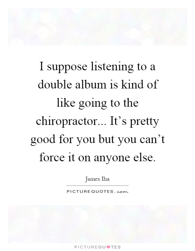 I suppose listening to a double album is kind of like going to the chiropractor... It's pretty good for you but you can't force it on anyone else Picture Quote #1