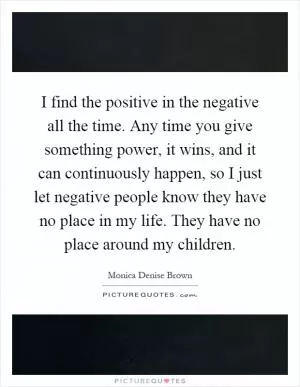 I find the positive in the negative all the time. Any time you give something power, it wins, and it can continuously happen, so I just let negative people know they have no place in my life. They have no place around my children Picture Quote #1