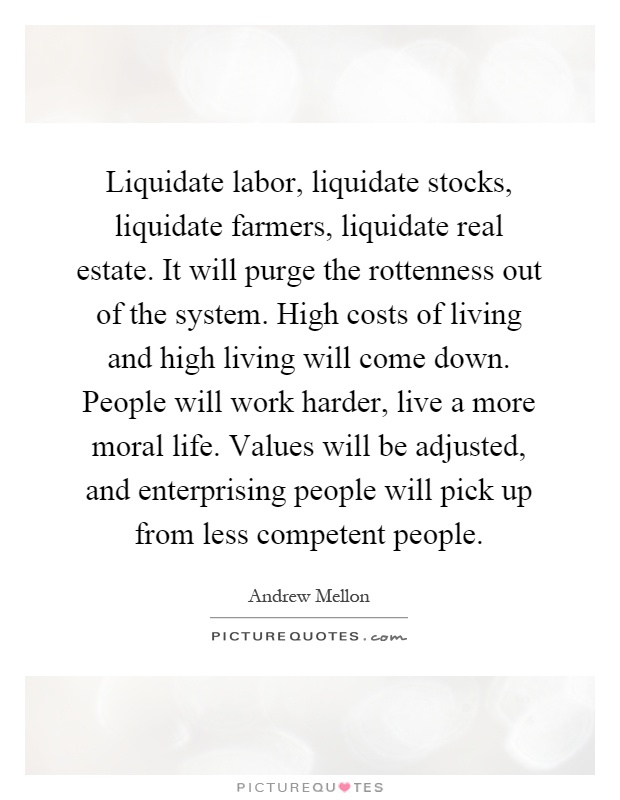 Liquidate labor, liquidate stocks, liquidate farmers, liquidate real estate. It will purge the rottenness out of the system. High costs of living and high living will come down. People will work harder, live a more moral life. Values will be adjusted, and enterprising people will pick up from less competent people Picture Quote #1