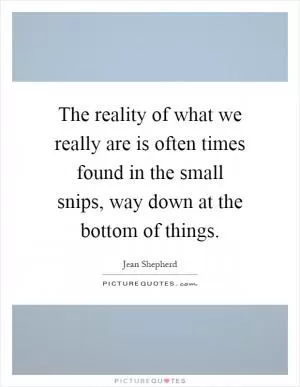 The reality of what we really are is often times found in the small snips, way down at the bottom of things Picture Quote #1