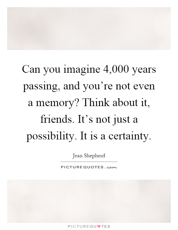 Can you imagine 4,000 years passing, and you're not even a memory? Think about it, friends. It's not just a possibility. It is a certainty Picture Quote #1