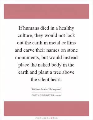 If humans died in a healthy culture, they would not lock out the earth in metal coffins and carve their names on stone monuments, but would instead place the naked body in the earth and plant a tree above the silent heart Picture Quote #1