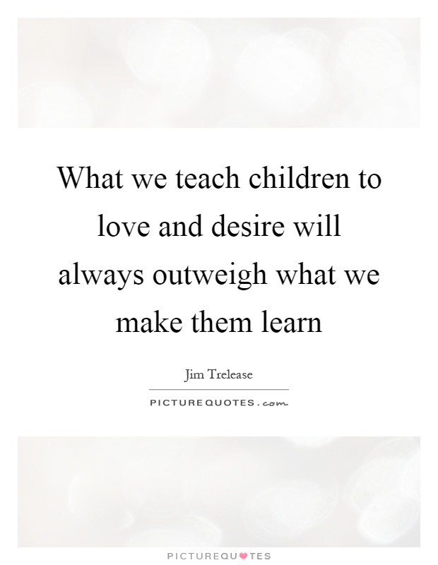 What we teach children to love and desire will always outweigh what we make them learn Picture Quote #1