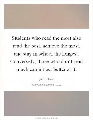 Students who read the most also read the best, achieve the most, and stay in school the longest. Conversely, those who don’t read much cannot get better at it Picture Quote #1