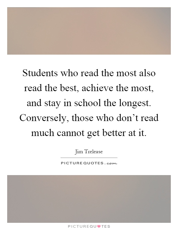 Students who read the most also read the best, achieve the most, and stay in school the longest. Conversely, those who don't read much cannot get better at it Picture Quote #1