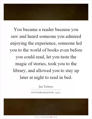 You became a reader because you saw and heard someone you admired enjoying the experience, someone led you to the world of books even before you could read, let you taste the magic of stories, took you to the library, and allowed you to stay up later at night to read in bed Picture Quote #1