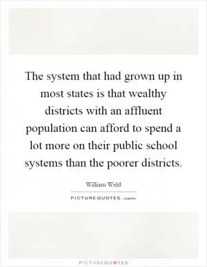 The system that had grown up in most states is that wealthy districts with an affluent population can afford to spend a lot more on their public school systems than the poorer districts Picture Quote #1