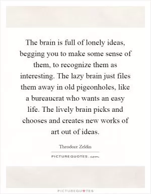 The brain is full of lonely ideas, begging you to make some sense of them, to recognize them as interesting. The lazy brain just files them away in old pigeonholes, like a bureaucrat who wants an easy life. The lively brain picks and chooses and creates new works of art out of ideas Picture Quote #1
