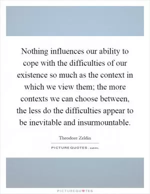 Nothing influences our ability to cope with the difficulties of our existence so much as the context in which we view them; the more contexts we can choose between, the less do the difficulties appear to be inevitable and insurmountable Picture Quote #1