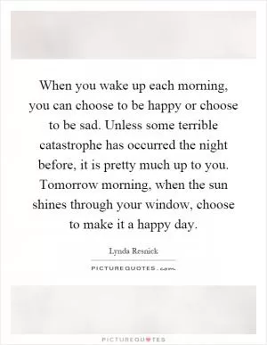 When you wake up each morning, you can choose to be happy or choose to be sad. Unless some terrible catastrophe has occurred the night before, it is pretty much up to you. Tomorrow morning, when the sun shines through your window, choose to make it a happy day Picture Quote #1