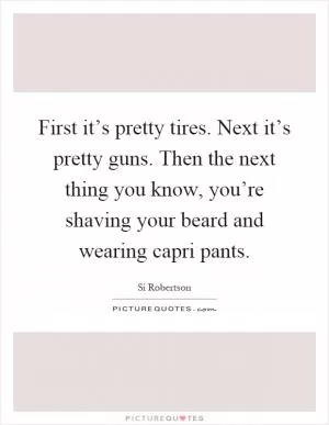 First it’s pretty tires. Next it’s pretty guns. Then the next thing you know, you’re shaving your beard and wearing capri pants Picture Quote #1