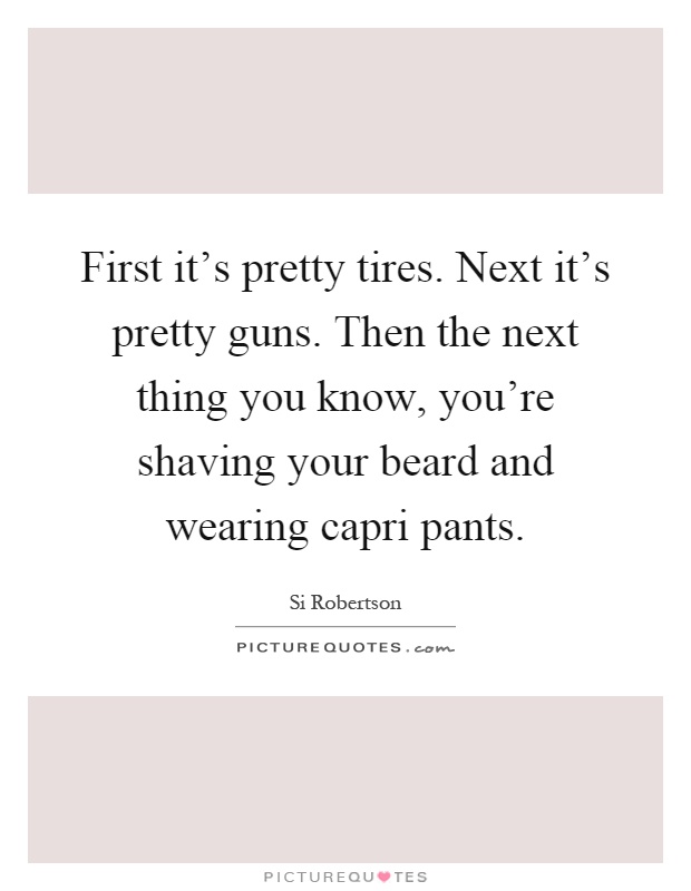 First it's pretty tires. Next it's pretty guns. Then the next thing you know, you're shaving your beard and wearing capri pants Picture Quote #1