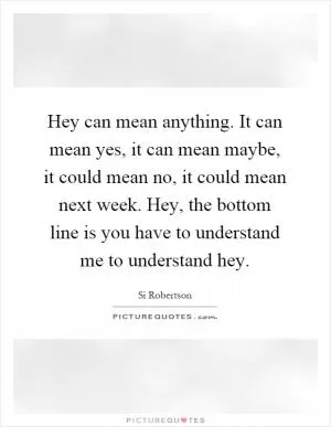 Hey can mean anything. It can mean yes, it can mean maybe, it could mean no, it could mean next week. Hey, the bottom line is you have to understand me to understand hey Picture Quote #1