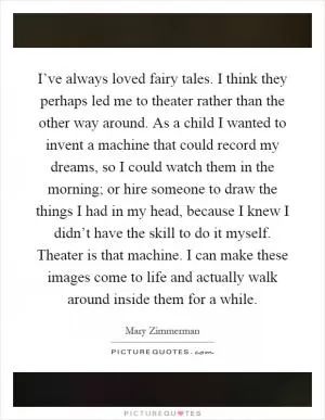 I’ve always loved fairy tales. I think they perhaps led me to theater rather than the other way around. As a child I wanted to invent a machine that could record my dreams, so I could watch them in the morning; or hire someone to draw the things I had in my head, because I knew I didn’t have the skill to do it myself. Theater is that machine. I can make these images come to life and actually walk around inside them for a while Picture Quote #1