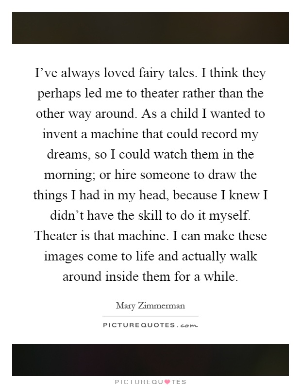 I've always loved fairy tales. I think they perhaps led me to theater rather than the other way around. As a child I wanted to invent a machine that could record my dreams, so I could watch them in the morning; or hire someone to draw the things I had in my head, because I knew I didn't have the skill to do it myself. Theater is that machine. I can make these images come to life and actually walk around inside them for a while Picture Quote #1