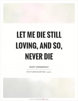 Let me die still loving, and so, never die Picture Quote #1