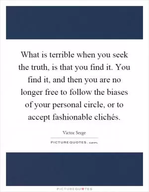 What is terrible when you seek the truth, is that you find it. You find it, and then you are no longer free to follow the biases of your personal circle, or to accept fashionable clichés Picture Quote #1