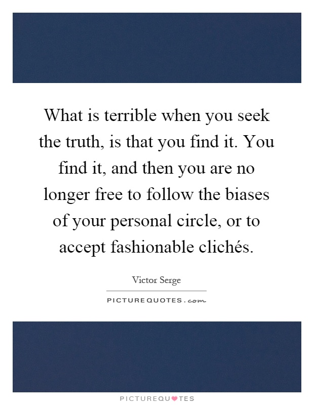 What is terrible when you seek the truth, is that you find it. You find it, and then you are no longer free to follow the biases of your personal circle, or to accept fashionable clichés Picture Quote #1