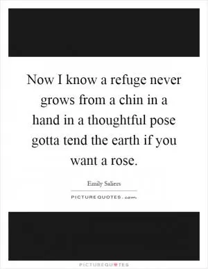 Now I know a refuge never grows from a chin in a hand in a thoughtful pose gotta tend the earth if you want a rose Picture Quote #1