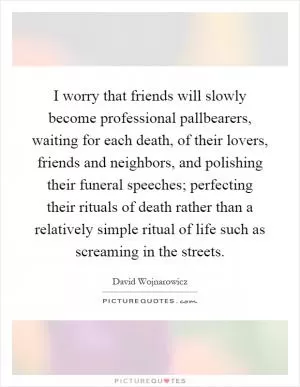 I worry that friends will slowly become professional pallbearers, waiting for each death, of their lovers, friends and neighbors, and polishing their funeral speeches; perfecting their rituals of death rather than a relatively simple ritual of life such as screaming in the streets Picture Quote #1